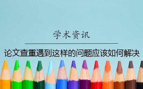 論文查重遇到這樣的問題應(yīng)該如何解決-