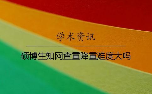 碩博生知網查重降重難度大嗎