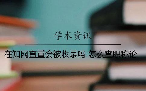 在知網查重會被收錄嗎？ 怎么查職稱論文有沒有被知網收錄