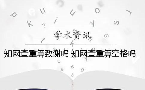 知網(wǎng)查重算致謝嗎 知網(wǎng)查重算空格嗎