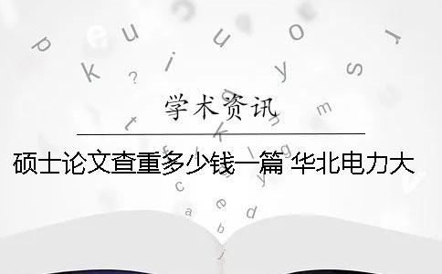 碩士論文查重多少錢一篇？ 華北電力大學碩士論文多少字